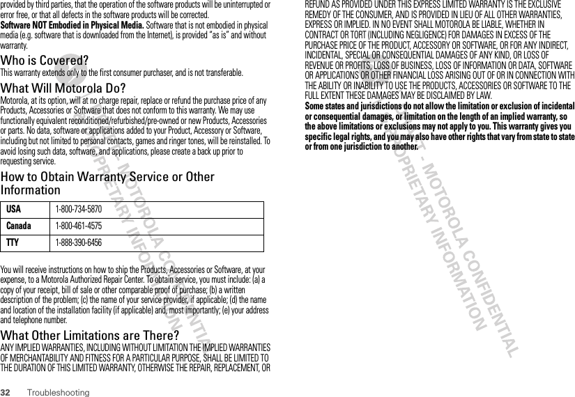 32 Troubleshootingprovided by third parties, that the operation of the software products will be uninterrupted or error free, or that all defects in the software products will be corrected.Software NOT Embodied in Physical Media. Software that is not embodied in physical media (e.g. software that is downloaded from the Internet), is provided “as is” and without warranty.Who is Covered?This warranty extends only to the first consumer purchaser, and is not transferable.What Will Motorola Do?Motorola, at its option, will at no charge repair, replace or refund the purchase price of any Products, Accessories or Software that does not conform to this warranty. We may use functionally equivalent reconditioned/refurbished/pre-owned or new Products, Accessories or parts. No data, software or applications added to your Product, Accessory or Software, including but not limited to personal contacts, games and ringer tones, will be reinstalled. To avoid losing such data, software, and applications, please create a back up prior to requesting service.How to Obtain Warranty Service or Other InformationYou will receive instructions on how to ship the Products, Accessories or Software, at your expense, to a Motorola Authorized Repair Center. To obtain service, you must include: (a) a copy of your receipt, bill of sale or other comparable proof of purchase; (b) a written description of the problem; (c) the name of your service provider, if applicable; (d) the name and location of the installation facility (if applicable) and, most importantly; (e) your address and telephone number.What Other Limitations are There?ANY IMPLIED WARRANTIES, INCLUDING WITHOUT LIMITATION THE IMPLIED WARRANTIES OF MERCHANTABILITY AND FITNESS FOR A PARTICULAR PURPOSE, SHALL BE LIMITED TO THE DURATION OF THIS LIMITED WARRANTY, OTHERWISE THE REPAIR, REPLACEMENT, OR USA1-800-734-5870Canada1-800-461-4575TTY1-888-390-6456REFUND AS PROVIDED UNDER THIS EXPRESS LIMITED WARRANTY IS THE EXCLUSIVE REMEDY OF THE CONSUMER, AND IS PROVIDED IN LIEU OF ALL OTHER WARRANTIES, EXPRESS OR IMPLIED. IN NO EVENT SHALL MOTOROLA BE LIABLE, WHETHER IN CONTRACT OR TORT (INCLUDING NEGLIGENCE) FOR DAMAGES IN EXCESS OF THE PURCHASE PRICE OF THE PRODUCT, ACCESSORY OR SOFTWARE, OR FOR ANY INDIRECT, INCIDENTAL, SPECIAL OR CONSEQUENTIAL DAMAGES OF ANY KIND, OR LOSS OF REVENUE OR PROFITS, LOSS OF BUSINESS, LOSS OF INFORMATION OR DATA, SOFTWARE OR APPLICATIONS OR OTHER FINANCIAL LOSS ARISING OUT OF OR IN CONNECTION WITH THE ABILITY OR INABILITY TO USE THE PRODUCTS, ACCESSORIES OR SOFTWARE TO THE FULL EXTENT THESE DAMAGES MAY BE DISCLAIMED BY LAW.Some states and jurisdictions do not allow the limitation or exclusion of incidental or consequential damages, or limitation on the length of an implied warranty, so the above limitations or exclusions may not apply to you. This warranty gives you specific legal rights, and you may also have other rights that vary from state to state or from one jurisdiction to another.