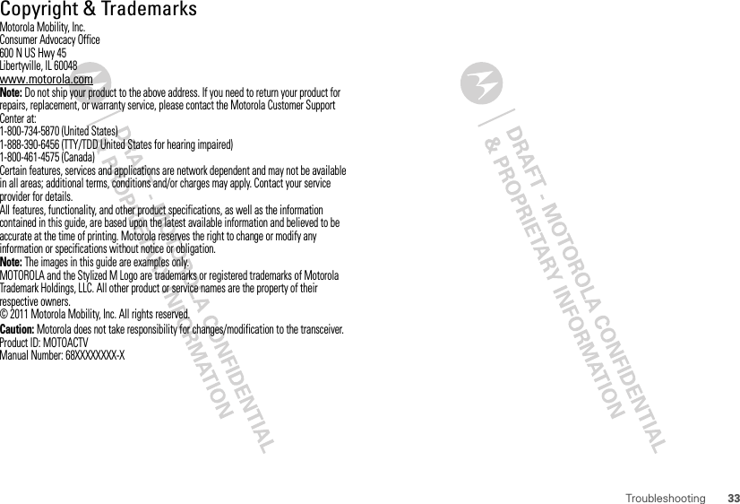 33Troubleshooting Copyright &amp; TrademarksMotorola Mobility, Inc.Consumer Advocacy Office600 N US Hwy 45Libertyville, IL 60048www.motorola.comNote: Do not ship your product to the above address. If you need to return your product for repairs, replacement, or warranty service, please contact the Motorola Customer Support Center at:1-800-734-5870 (United States)1-888-390-6456 (TTY/TDD United States for hearing impaired)1-800-461-4575 (Canada)Certain features, services and applications are network dependent and may not be available in all areas; additional terms, conditions and/or charges may apply. Contact your service provider for details.All features, functionality, and other product specifications, as well as the information contained in this guide, are based upon the latest available information and believed to be accurate at the time of printing. Motorola reserves the right to change or modify any information or specifications without notice or obligation.Note: The images in this guide are examples only.MOTOROLA and the Stylized M Logo are trademarks or registered trademarks of Motorola Trademark Holdings, LLC. All other product or service names are the property of their respective owners.© 2011 Motorola Mobility, Inc. All rights reserved.Caution: Motorola does not take responsibility for changes/modification to the transceiver.Product ID: MOTOACTVManual Number: 68XXXXXXXX-X