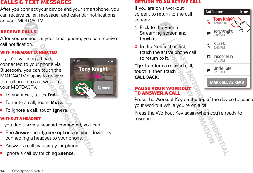 14 Smartphone setupCalls &amp; text messagesAfter you connect your device and your smartphone, you can receive caller, message, and calendar notifications on your MOTOACTV.Receive callsAfter you connect to your smartphone, you can receive call notification.With a headset connectedIf you’re wearing a headset connected to your phone via Bluetooth, you can touch the MOTOACTV display to receive the call and interact with on your MOTOACTV. •To end a call, touch End.•To mute a call, touch Mute.•To ignore a call, touch Ignore.Without a headsetIf you don’t have a headset connected, you can:•See Answer and Ignore options on your device by connecting a headset to your phone.•Answer a call by using your phone.•Ignore a call by touching Silence.Tony KnightMobileAnswer Ignore12:47Return to an active callIf you are on a workout screen, to return to the call screen:  1Flick to the Phone Streaming screen and touch it.2In the Notification list, touch the active phone call to return to it.Tip: To return a missed call, touch it, then touch CALL BACK.Pause Your Workout to Answer a callPress the Workout Key on the top of the device to pause your workout while you’re on a call.Press the Workout Key again when you’re ready to resume.Tony KnightTony KnightRick H.Indoor RunUncle TateActive Call, 3:453:95 PM3:40 PM7:17 AM7:12 AMNotificationsMARK ALL AS READ