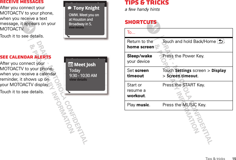 15Tips &amp; tricksReceive messagesAfter you connect your MOTOACTV to your phone, when you receive a text message, it appears on your MOTOACTV.Touch it to see details.See Calendar alertsAfter you connect your MOTOACTV to your phone, when you receive a calendar reminder, it shows up on your MOTOACTV display.Touch it to see details.Jerry KnightJerry KnightRick H.Active Call, 3:453:95 PMNotificationsOMW. Meet you on at Houston and Broadway in 5. view detailsTony KnightJerry KnightJerry KnightRick H.Active Call, 3:453:95 PMNotificationsToday9:30 - 10:30 AMview detailsMeet JoshTips &amp; tricksa few handy hintsShortcutsTo . . .Return to the home screenTouch and hold Back/Home .Sleep/wake your devicePress the Power Key.Set screen timeoutTouch Settings screen &gt; Display &gt;Screen timeout.Start or resume a workout.Press the START Key.Play music. Press the MUSIC Key.