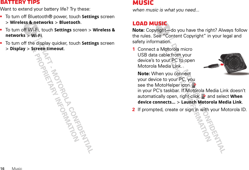 16 MusicBattery tipsWant to extend your battery life? Try these:•To turn off Bluetooth® power, touch Settings screen &gt;Wireless &amp; networks &gt; Bluetooth.•To turn off Wi-Fi, touch Settings screen &gt; Wireless &amp; networks &gt; Wi-Fi.•To turn off the display quicker, touch Settings screen &gt;Display &gt; Screen timeout.Musicwhen music is what you need...Load musicNote: Copyright—do you have the right? Always follow the rules. See “Content Copyright” in your legal and safety information.  1Connect a Motorola micro USB data cable from your device’s to your PC to open Motorola Media Link.Note: When you connect your device to your PC, you see the MotoHelper icon   in your PC’s taskbar. If Motorola Media Link doesn’t automatically open, right-click   and select When device connects... &gt; Launch Motorola Media Link.2If prompted, create or sign in with your Motorola ID.G2 USER GUIDE DRAFT  ::::::  CONTROLLED COPY ::::::