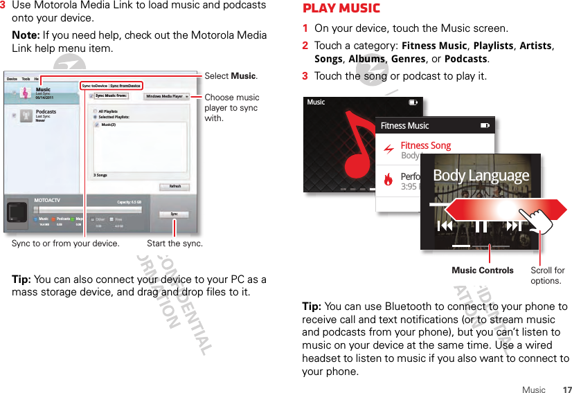 17Music3Use Motorola Media Link to load music and podcasts onto your device. Note: If you need help, check out the Motorola Media Link help menu item.Tip: You can also connect your device to your PC as a mass storage device, and drag and drop files to it.MusicLast Sync06/14/2011Device Tools HelpSync toDeviceAll PlaylistsWindows Media PlayerSelectted Playlists:Music(3)3 SongsRefreshSyncCapacity: 6.5 GBFree4.8 GBOther0.0BPodcasts1.7 MBMapsPodcastsMusic0.0B14.4 MB 0.0BSync fromDeviceSync Music from:PodcastsLast SyncNeverMOTOACTVSync to or from your device.Select Music.Start the sync.Choose music player to sync with.Play music  1On your device, touch the Music screen.2Touch a category: Fitness Music, Playlists, Artists, Songs, Albums, Genres, or Podcasts.3Touch the song or podcast to play it.Tip: You can use Bluetooth to connect to your phone to receive call and text notifications (or to stream music and podcasts from your phone), but you can’t listen to music on your device at the same time. Use a wired headset to listen to music if you also want to connect to your phone.MusicFitness SongPerformance MusicBody Language3:95 PMFitness MusicBody LanguageScroll for options.Music Controls