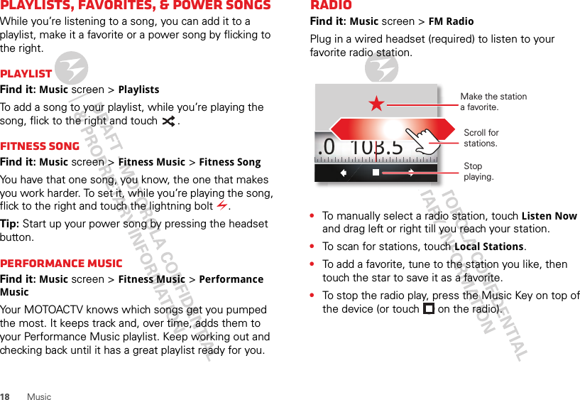 18 MusicPlaylists, Favorites, &amp; Power songsWhile you’re listening to a song, you can add it to a playlist, make it a favorite or a power song by flicking to the right. PlaylistFind it: Music screen &gt; PlaylistsTo add a song to your playlist, while you’re playing the song, flick to the right and touch  .Fitness SongFind it: Music screen &gt; Fitness Music &gt; Fitness SongYou have that one song, you know, the one that makes you work harder. To set it, while you’re playing the song, flick to the right and touch the lightning bolt  .Tip: Start up your power song by pressing the headset button.Performance musicFind it: Music screen &gt; Fitness Music &gt; Performance MusicYour MOTOACTV knows which songs get you pumped the most. It keeps track and, over time, adds them to your Performance Music playlist. Keep working out and checking back until it has a great playlist ready for you.RadioFind it: Music screen &gt; FM RadioPlug in a wired headset (required) to listen to your favorite radio station.•To manually select a radio station, touch Listen Now and drag left or right till you reach your station.•To scan for stations, touch Local Stations.•To add a favorite, tune to the station you like, then touch the star to save it as a favorite.•To stop the radio play, press the Music Key on top of the device (or touch   on the radio).103.5 1.0 Scroll for stations.Make the stationa favorite.Stopplaying.