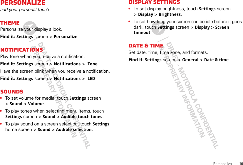 19PersonalizePersonalizeadd your personal touchThemePersonalize your display’s look.Find it: Settings screen &gt; PersonalizeNotificationsPlay tone when you receive a notification.Find it: Settings screen &gt; Notifications &gt; ToneHave the screen blink when you receive a notification.Find it: Settings screen &gt; Notifications &gt; LEDSounds•To set volume for media, touch Settings screen &gt;Sound &gt; Volume.•To play tones when selecting menu items, touch Settings screen &gt; Sound &gt; Audible touch tones.•To play sound on a screen selection, touch Settings home screen &gt; Sound &gt; Audible selection.Display settings•To set display brightness, touch Settings screen &gt;Display &gt; Brightness.•To set how long your screen can be idle before it goes dark, touch Settings screen &gt; Display &gt;Screen timeout.Date &amp; timeSet date, time, time zone, and formats.Find it: Settings screen &gt; General &gt; Date &amp; time