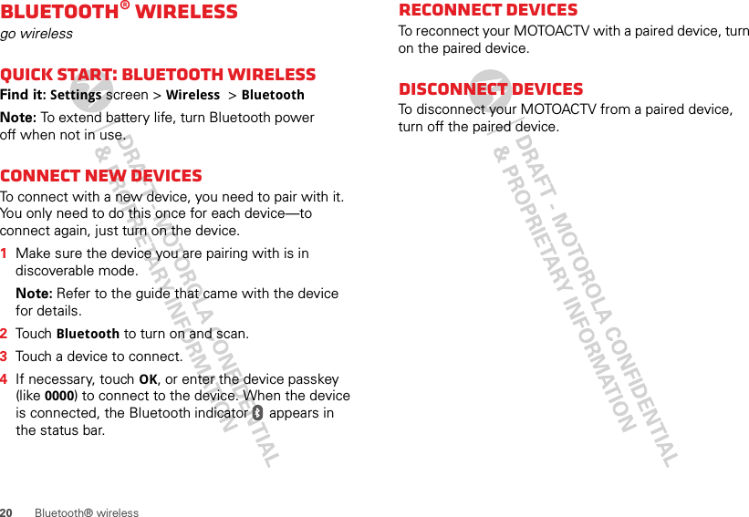 20 Bluetooth® wirelessBluetooth® wirelessgo wirelessQuick start: Bluetooth wirelessFind it: Settings screen &gt; Wireless  &gt; BluetoothNote: To extend battery life, turn Bluetooth power off when not in use.Connect new devicesTo connect with a new device, you need to pair with it. You only need to do this once for each device—to connect again, just turn on the device.  1Make sure the device you are pairing with is in discoverable mode.Note: Refer to the guide that came with the device for details.2Touch Bluetooth to turn on and scan. 3Touch a device to connect.4If necessary, touch OK, or enter the device passkey (like 0000) to connect to the device. When the device is connected, the Bluetooth indicator   appears in the status bar.Reconnect devicesTo reconnect your MOTOACTV with a paired device, turn on the paired device.Disconnect devicesTo disconnect your MOTOACTV from a paired device, turn off the paired device.