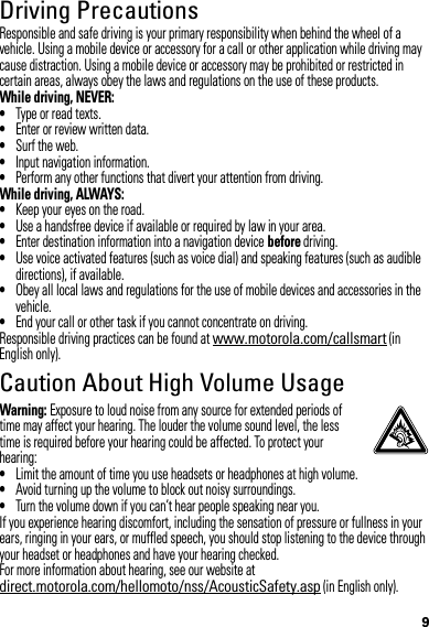 9Driving PrecautionsResponsible and safe driving is your primary responsibility when behind the wheel of a vehicle. Using a mobile device or accessory for a call or other application while driving may cause distraction. Using a mobile device or accessory may be prohibited or restricted in certain areas, always obey the laws and regulations on the use of these products.While driving, NEVER:•Type or read texts.•Enter or review written data.•Surf the web.•Input navigation information.•Perform any other functions that divert your attention from driving.While driving, ALWAYS:•Keep your eyes on the road.•Use a handsfree device if available or required by law in your area.•Enter destination information into a navigation device before driving.•Use voice activated features (such as voice dial) and speaking features (such as audible directions), if available.•Obey all local laws and regulations for the use of mobile devices and accessories in the vehicle.•End your call or other task if you cannot concentrate on driving.Responsible driving practices can be found at www.motorola.com/callsmart (in English only).Caution About High Volume UsageWarning: Exposure to loud noise from any source for extended periods of time may affect your hearing. The louder the volume sound level, the less time is required before your hearing could be affected. To protect your hearing:•Limit the amount of time you use headsets or headphones at high volume.•Avoid turning up the volume to block out noisy surroundings.•Turn the volume down if you can’t hear people speaking near you.If you experience hearing discomfort, including the sensation of pressure or fullness in your ears, ringing in your ears, or muffled speech, you should stop listening to the device through your headset or headphones and have your hearing checked.For more information about hearing, see our website at direct.motorola.com/hellomoto/nss/AcousticSafety.asp (in English only).