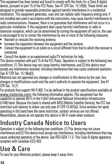 12This equipment has been tested and found to comply with the limits for a Class B digital device, pursuant to part 15 of the FCC Rules. See 47 CFR Sec. 15.105(b). These limits are designed to provide reasonable protection against harmful interference in a residential installation. This equipment generates, uses and can radiate radio frequency energy and, if not installed and used in accordance with the instructions, may cause harmful interference to radio communications. However, there is no guarantee that interference will not occur in a particular installation. If this equipment does cause harmful interference to radio or television reception, which can be determined by turning the equipment off and on, the user is encouraged to try to correct the interference by one or more of the following measures:•Reorient or relocate the receiving antenna.•Increase the separation between the equipment and the receiver.•Connect the equipment to an outlet on a circuit different from that to which the receiver is connected.•Consult the dealer or an experienced radio/TV technician for help.This device complies with part 15 of the FCC Rules. Operation is subject to the following two conditions: (1) This device may not cause harmful interference, and (2) this device must accept any interference received, including interference that may cause undesired operation. See 47 CFR Sec. 15.19(a)(3).Motorola has not approved any changes or modifications to this device by the user. Any changes or modifications could void the user’s authority to operate the equipment. See 47 CFR Sec. 15.21.For products that support Wi-Fi 802.11a (as defined in the product specifications available at www.motorola.com), the following information applies. This equipment has the capability to operate Wi-Fi in the 5 GHz Unlicensed National Information Infrastructure (U-NII) band. Because this band is shared with MSS (Mobile Satellite Service), the FCC has restricted such devices to indoor use only (see 47 CFR 15.407(e)). Since wireless hot spots operating in this band have the same restriction, outdoor services are not offered. Nevertheless, please do not operate this device in Wi-Fi mode when outdoors.Industry Canada Notice to UsersIndustry Canada NoticeOperation is subject to the following two conditions: (1) This device may not cause interference and (2) This device must accept any interference, including interference that may cause undesired operation of the device. See RSS-GEN 7.1.5. This Class B digital apparatus complies with Canadian ICES-003.Use &amp; CareUse &amp; CareTo care for your Motorola product, please keep it away from: