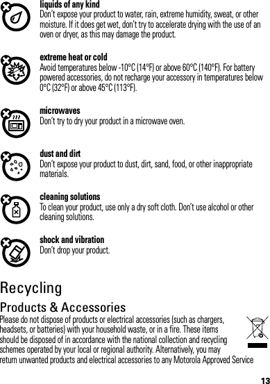 13liquids of any kindDon’t expose your product to water, rain, extreme humidity, sweat, or other moisture. If it does get wet, don’t try to accelerate drying with the use of an oven or dryer, as this may damage the product.extreme heat or coldAvoid temperatures below -10°C (14°F) or above 60°C (140°F). For battery powered accessories, do not recharge your accessory in temperatures below 0°C (32°F) or above 45°C (113°F).microwavesDon’t try to dry your product in a microwave oven.dust and dirtDon’t expose your product to dust, dirt, sand, food, or other inappropriate materials.cleaning solutionsTo clean your product, use only a dry soft cloth. Don’t use alcohol or other cleaning solutions.shock and vibrationDon’t drop your product.RecyclingRecyclingProducts &amp; AccessoriesPlease do not dispose of products or electrical accessories (such as chargers, headsets, or batteries) with your household waste, or in a fire. These items should be disposed of in accordance with the national collection and recycling schemes operated by your local or regional authority. Alternatively, you may return unwanted products and electrical accessories to any Motorola Approved Service 