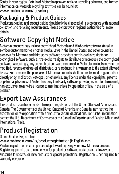 14Center in your region. Details of Motorola approved national recycling schemes, and further information on Motorola recycling activities can be found at: www.motorola.com/recyclingPackaging &amp; Product GuidesProduct packaging and product guides should only be disposed of in accordance with national collection and recycling requirements. Please contact your regional authorities for more details.Software Copyright NoticeSoft ware Copyri ght NoticeMotorola products may include copyrighted Motorola and third-party software stored in semiconductor memories or other media. Laws in the United States and other countries preserve for Motorola and third-party software providers certain exclusive rights for copyrighted software, such as the exclusive rights to distribute or reproduce the copyrighted software. Accordingly, any copyrighted software contained in Motorola products may not be modified, reverse-engineered, distributed, or reproduced in any manner to the extent allowed by law. Furthermore, the purchase of Motorola products shall not be deemed to grant either directly or by implication, estoppel, or otherwise, any license under the copyrights, patents, or patent applications of Motorola or any third-party software provider, except for the normal, non-exclusive, royalty-free license to use that arises by operation of law in the sale of a product.Export Law AssurancesExport LawThis product is controlled under the export regulations of the United States of America and Canada. The Governments of the United States of America and Canada may restrict the exportation or re-exportation of this product to certain destinations. For further information contact the U.S. Department of Commerce or the Canadian Department of Foreign Affairs and International Trade.Product RegistrationRegistrationOnline Product Registration:www.motorola.com/us/productregistration (in English only)Product registration is an important step toward enjoying your new Motorola product. Registering permits us to contact you for product or software updates and allows you to subscribe to updates on new products or special promotions. Registration is not required for warranty coverage.