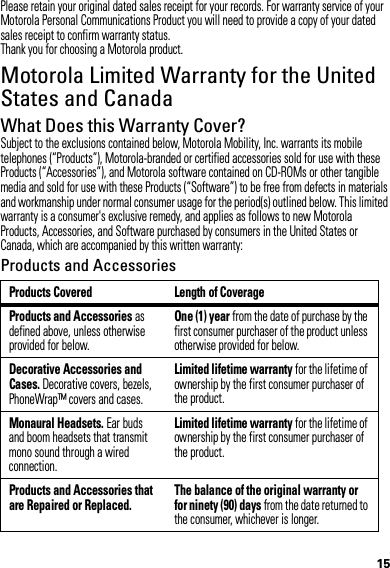 15Please retain your original dated sales receipt for your records. For warranty service of your Motorola Personal Communications Product you will need to provide a copy of your dated sales receipt to confirm warranty status.Thank you for choosing a Motorola product.Motorola Limited Warranty for the United States and CanadaWarrantyWhat Does this Warranty Cover?Subject to the exclusions contained below, Motorola Mobility, Inc. warrants its mobile telephones (“Products”), Motorola-branded or certified accessories sold for use with these Products (“Accessories”), and Motorola software contained on CD-ROMs or other tangible media and sold for use with these Products (“Software”) to be free from defects in materials and workmanship under normal consumer usage for the period(s) outlined below. This limited warranty is a consumer&apos;s exclusive remedy, and applies as follows to new Motorola Products, Accessories, and Software purchased by consumers in the United States or Canada, which are accompanied by this written warranty:Products and AccessoriesProducts Covered Length of CoverageProducts and Accessories as defined above, unless otherwise provided for below.One (1) year from the date of purchase by the first consumer purchaser of the product unless otherwise provided for below.Decorative Accessories and Cases. Decorative covers, bezels, PhoneWrap™ covers and cases.Limited lifetime warranty for the lifetime of ownership by the first consumer purchaser of the product.Monaural Headsets. Ear buds and boom headsets that transmit mono sound through a wired connection.Limited lifetime warranty for the lifetime of ownership by the first consumer purchaser of the product.Products and Accessories that are Repaired or Replaced.The balance of the original warranty or for ninety (90) days from the date returned to the consumer, whichever is longer.