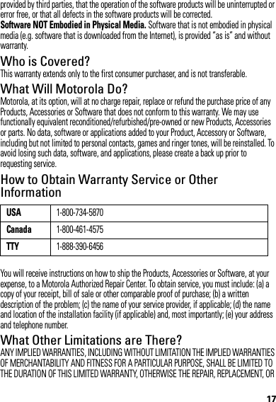 17provided by third parties, that the operation of the software products will be uninterrupted or error free, or that all defects in the software products will be corrected.Software NOT Embodied in Physical Media. Software that is not embodied in physical media (e.g. software that is downloaded from the Internet), is provided “as is” and without warranty.Who is Covered?This warranty extends only to the first consumer purchaser, and is not transferable.What Will Motorola Do?Motorola, at its option, will at no charge repair, replace or refund the purchase price of any Products, Accessories or Software that does not conform to this warranty. We may use functionally equivalent reconditioned/refurbished/pre-owned or new Products, Accessories or parts. No data, software or applications added to your Product, Accessory or Software, including but not limited to personal contacts, games and ringer tones, will be reinstalled. To avoid losing such data, software, and applications, please create a back up prior to requesting service.How to Obtain Warranty Service or Other InformationYou will receive instructions on how to ship the Products, Accessories or Software, at your expense, to a Motorola Authorized Repair Center. To obtain service, you must include: (a) a copy of your receipt, bill of sale or other comparable proof of purchase; (b) a written description of the problem; (c) the name of your service provider, if applicable; (d) the name and location of the installation facility (if applicable) and, most importantly; (e) your address and telephone number.What Other Limitations are There?ANY IMPLIED WARRANTIES, INCLUDING WITHOUT LIMITATION THE IMPLIED WARRANTIES OF MERCHANTABILITY AND FITNESS FOR A PARTICULAR PURPOSE, SHALL BE LIMITED TO THE DURATION OF THIS LIMITED WARRANTY, OTHERWISE THE REPAIR, REPLACEMENT, OR USA1-800-734-5870Canada1-800-461-4575TTY1-888-390-6456