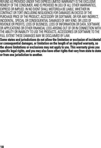 18REFUND AS PROVIDED UNDER THIS EXPRESS LIMITED WARRANTY IS THE EXCLUSIVE REMEDY OF THE CONSUMER, AND IS PROVIDED IN LIEU OF ALL OTHER WARRANTIES, EXPRESS OR IMPLIED. IN NO EVENT SHALL MOTOROLA BE LIABLE, WHETHER IN CONTRACT OR TORT (INCLUDING NEGLIGENCE) FOR DAMAGES IN EXCESS OF THE PURCHASE PRICE OF THE PRODUCT, ACCESSORY OR SOFTWARE, OR FOR ANY INDIRECT, INCIDENTAL, SPECIAL OR CONSEQUENTIAL DAMAGES OF ANY KIND, OR LOSS OF REVENUE OR PROFITS, LOSS OF BUSINESS, LOSS OF INFORMATION OR DATA, SOFTWARE OR APPLICATIONS OR OTHER FINANCIAL LOSS ARISING OUT OF OR IN CONNECTION WITH THE ABILITY OR INABILITY TO USE THE PRODUCTS, ACCESSORIES OR SOFTWARE TO THE FULL EXTENT THESE DAMAGES MAY BE DISCLAIMED BY LAW.Some states and jurisdictions do not allow the limitation or exclusion of incidental or consequential damages, or limitation on the length of an implied warranty, so the above limitations or exclusions may not apply to you. This warranty gives you specific legal rights, and you may also have other rights that vary from state to state or from one jurisdiction to another. 