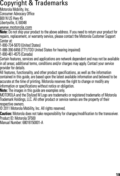 19Copyright &amp; TrademarksMotorola Mobility, Inc.Consumer Advocacy Office600 N US Hwy 45Libertyville, IL 60048www.motorola.comNote: Do not ship your product to the above address. If you need to return your product for repairs, replacement, or warranty service, please contact the Motorola Customer Support Center at:1-800-734-5870 (United States)1-888-390-6456 (TTY/TDD United States for hearing impaired)1-800-461-4575 (Canada)Certain features, services and applications are network dependent and may not be available in all areas; additional terms, conditions and/or charges may apply. Contact your service provider for details.All features, functionality, and other product specifications, as well as the information contained in this guide, are based upon the latest available information and believed to be accurate at the time of printing. Motorola reserves the right to change or modify any information or specifications without notice or obligation.Note: The images in this guide are examples only.MOTOROLA and the Stylized M Logo are trademarks or registered trademarks of Motorola Trademark Holdings, LLC. All other product or service names are the property of their respective owners.© 2011 Motorola Mobility, Inc. All rights reserved.Caution: Motorola does not take responsibility for changes/modification to the transceiver.Product ID: Motorola SF500Manual Number: 68016150001-A