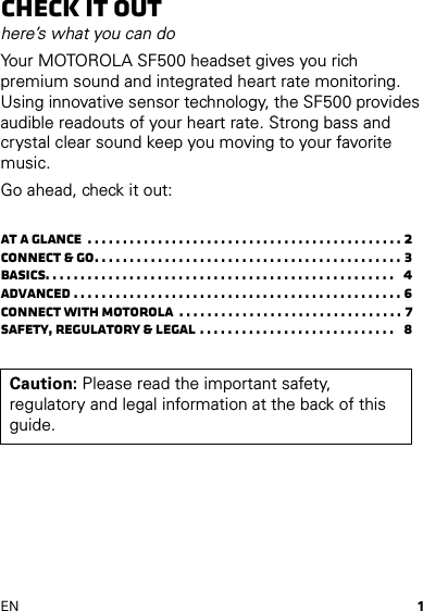 1ENCheck it outhere’s what you can doYour MOTOROLA SF500 headset gives you rich premium sound and integrated heart rate monitoring. Using innovative sensor technology, the SF500 provides audible readouts of your heart rate. Strong bass and crystal clear sound keep you moving to your favorite music.Go ahead, check it out:At a glance  . . . . . . . . . . . . . . . . . . . . . . . . . . . . . . . . . . . . . . . . . . . . . 2Connect &amp; go. . . . . . . . . . . . . . . . . . . . . . . . . . . . . . . . . . . . . . . . . . . . 3Basics. . . . . . . . . . . . . . . . . . . . . . . . . . . . . . . . . . . . . . . . . . . . . . . . . .   4Advanced . . . . . . . . . . . . . . . . . . . . . . . . . . . . . . . . . . . . . . . . . . . . . . . 6Connect with Motorola  . . . . . . . . . . . . . . . . . . . . . . . . . . . . . . . . 7Safety, Regulatory &amp; Legal . . . . . . . . . . . . . . . . . . . . . . . . . . . .   8Caution: Please read the important safety, regulatory and legal information at the back of this guide.