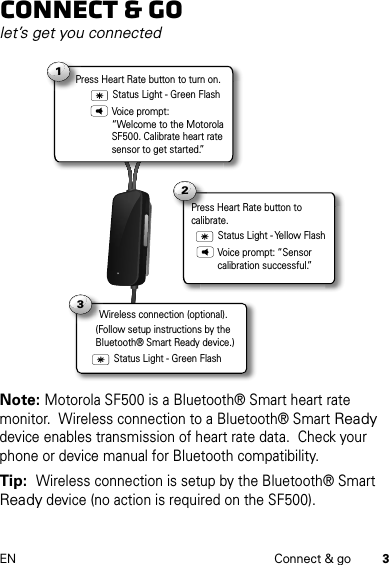 3EN Connect &amp; goConnect &amp; golet’s get you connectedNote: Motorola SF500 is a Bluetooth® Smart heart rate monitor.  Wireless connection to a Bluetooth® Smart Ready device enables transmission of heart rate data.  Check your phone or device manual for Bluetooth compatibility.Tip:  Wireless connection is setup by the Bluetooth® Smart Ready device (no action is required on the SF500).1Status Light - Green FlashPress Heart Rate button to turn on. Wireless connection (optional).W3Voice prompt: “Welcome to the Motorola SF500. Calibrate heart rate sensor to get started.”2Press Heart Rate button to calibrate.Status Light - Yellow FlashVoice prompt: “Sensor calibration successful.”Status Light - Green Flash(Follow setup instructions by the Bluetooth® Smart Ready device.)