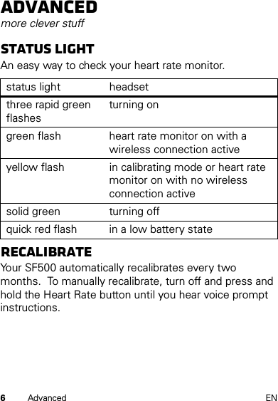 6Advanced ENAdvancedmore clever stuffStatus lightAn easy way to check your heart rate monitor.ReCalibrateYour SF500 automatically recalibrates every two months.  To manually recalibrate, turn off and press and hold the Heart Rate button until you hear voice prompt instructions.status light headsetthree rapid green flashesturning ongreen flash heart rate monitor on with a wireless connection activeyellow flash in calibrating mode or heart rate monitor on with no wireless connection activesolid green turning offquick red flash in a low battery state