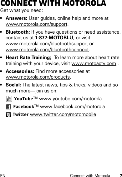 7EN Connect with MotorolaConnect with MotorolaGet what you need:• Answers: User guides, online help and more at www.motorola.com/support.• Bluetooth: If you have questions or need assistance, contact us at 1-877-MOTOBLU, or visit www.motorola.com/bluetoothsupport or www.motorola com/bluetoothconnect.• Heart Rate Training;  To learn more about heart rate training with your device, visit www.motoactv.com .• Accessories: Find more accessories at www.motorola.com/products.• Social: The latest news, tips &amp; tricks, videos and so much more—join us on:YouTube™ www.youtube.com/motorolaFacebook™ www.facebook.com/motorolaTwitter www.twitter.com/motomobile