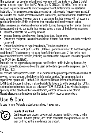 12This equipment has been tested and found to comply with the limits for a Class B digital device, pursuant to part 15 of the FCC Rules. See 47 CFR Sec. 15.105(b). These limits are designed to provide reasonable protection against harmful interference in a residential installation. This equipment generates, uses and can radiate radio frequency energy and, if not installed and used in accordance with the instructions, may cause harmful interference to radio communications. However, there is no guarantee that interference will not occur in a particular installation. If this equipment does cause harmful interference to radio or television reception, which can be determined by turning the equipment off and on, the user is encouraged to try to correct the interference by one or more of the following measures:•Reorient or relocate the receiving antenna.•Increase the separation between the equipment and the receiver.•Connect the equipment to an outlet on a circuit different from that to which the receiver is connected.•Consult the dealer or an experienced radio/TV technician for help.This device complies with part 15 of the FCC Rules. Operation is subject to the following two conditions: (1) This device may not cause harmful interference, and (2) this device must accept any interference received, including interference that may cause undesired operation. See 47 CFR Sec. 15.19(a)(3).Motorola has not approved any changes or modifications to this device by the user. Any changes or modifications could void the user’s authority to operate the equipment. See 47 CFR Sec. 15.21.For products that support Wi-Fi 802.11a (as defined in the product specifications available at www.motorola.com), the following information applies. This equipment has the capability to operate Wi-Fi in the 5 GHz Unlicensed National Information Infrastructure (U-NII) band. Because this band is shared with MSS (Mobile Satellite Service), the FCC has restricted such devices to indoor use only (see 47 CFR 15.407(e)). Since wireless hot spots operating in this band have the same restriction, outdoor services are not offered. Nevertheless, please do not operate this device in Wi-Fi mode when outdoors.Use &amp; CareUse &amp; CareTo care for your Motorola product, please keep it away from:liquids of any kindDon’t expose your product to water, rain, extreme humidity, sweat, or other moisture. If it does get wet, don’t try to accelerate drying with the use of an oven or dryer, as this may damage the product.