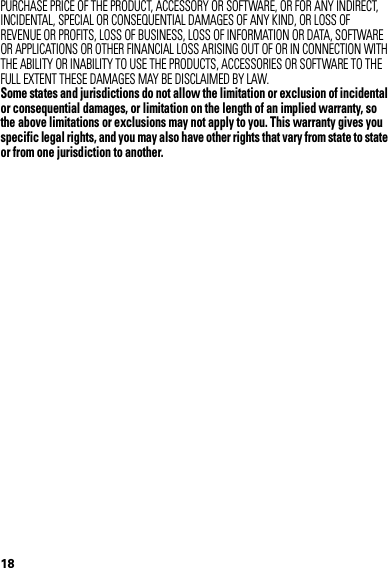 18PURCHASE PRICE OF THE PRODUCT, ACCESSORY OR SOFTWARE, OR FOR ANY INDIRECT, INCIDENTAL, SPECIAL OR CONSEQUENTIAL DAMAGES OF ANY KIND, OR LOSS OF REVENUE OR PROFITS, LOSS OF BUSINESS, LOSS OF INFORMATION OR DATA, SOFTWARE OR APPLICATIONS OR OTHER FINANCIAL LOSS ARISING OUT OF OR IN CONNECTION WITH THE ABILITY OR INABILITY TO USE THE PRODUCTS, ACCESSORIES OR SOFTWARE TO THE FULL EXTENT THESE DAMAGES MAY BE DISCLAIMED BY LAW.Some states and jurisdictions do not allow the limitation or exclusion of incidental or consequential damages, or limitation on the length of an implied warranty, so the above limitations or exclusions may not apply to you. This warranty gives you specific legal rights, and you may also have other rights that vary from state to state or from one jurisdiction to another. 