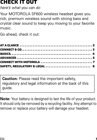 1ENCheck it outhere’s what you can doYour MOTOROLA SF600 wireless headset gives you rich, premium wireless sound with strong bass and crystal clear sound to keep you moving to your favorite music.Go ahead, check it out:At a glance  . . . . . . . . . . . . . . . . . . . . . . . . . . . . . . . . . . . . . . . . . . . . . 2Connect &amp; go. . . . . . . . . . . . . . . . . . . . . . . . . . . . . . . . . . . . . . . . . . . . 3Basics. . . . . . . . . . . . . . . . . . . . . . . . . . . . . . . . . . . . . . . . . . . . . . . . . .   4Advanced . . . . . . . . . . . . . . . . . . . . . . . . . . . . . . . . . . . . . . . . . . . . . . . 5Connect with Motorola  . . . . . . . . . . . . . . . . . . . . . . . . . . . . . . . . 7Safety, Regulatory &amp; Legal . . . . . . . . . . . . . . . . . . . . . . . . . . . .   8Note: Your battery is designed to last the life of your product. It should only be removed by a recycling facility. Any attempt to remove or replace your battery will damage your headset.Caution: Please read the important safety, regulatory and legal information at the back of this guide.