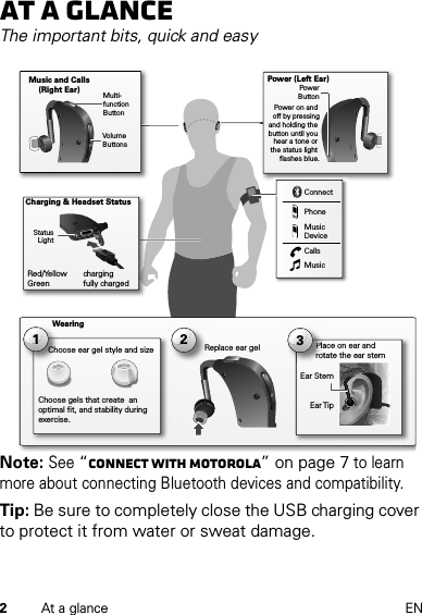 2At a glance ENAt a glanceThe important bits, quick and easyNote: See “Connect with Motorola” on page 7 to learn more about connecting Bluetooth devices and compatibility.Tip: Be sure to completely close the USB charging cover to protect it from water or sweat damage.Place on ear and rotate the ear stem Music and Calls (Right Ear)ConnectPhoneMusic DeviceCallsMusicEar TipEar Stem2Replace ear gel 1Choose ear gel style and sizeChoose gels that create  an optimal fit, and stability during exercise.Plarot3WearingCharging &amp; Headset StatusRed/Yellow     charging Green         fully chargedMulti-function ButtonVolumeButtonsStatus LightPower (Left Ear)PowerButtonPower on and off by pressingand holding the button until you hear a tone or the status light flashes blue.