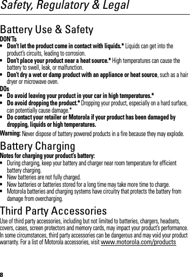 8Safety, Regulatory &amp; LegalBattery Use &amp; SafetyDON’Ts• Don’t let the product come in contact with liquids.* Liquids can get into the product’s circuits, leading to corrosion.• Don’t place your product near a heat source.* High temperatures can cause the battery to swell, leak, or malfunction.• Don’t dry a wet or damp product with an appliance or heat source, such as a hair dryer or microwave oven.DOs• Do avoid leaving your product in your car in high temperatures.*• Do avoid dropping the product.* Dropping your product, especially on a hard surface, can potentially cause damage.*• Do contact your retailer or Motorola if your product has been damaged by dropping, liquids or high temperatures.Warning: Never dispose of battery powered products in a fire because they may explode.Battery ChargingBattery ChargingNotes for charging your product’s battery:•During charging, keep your battery and charger near room temperature for efficient battery charging.•New batteries are not fully charged.•New batteries or batteries stored for a long time may take more time to charge.•Motorola batteries and charging systems have circuitry that protects the battery from damage from overcharging.Third Party AccessoriesUse of third party accessories, including but not limited to batteries, chargers, headsets, covers, cases, screen protectors and memory cards, may impact your product’s performance. In some circumstances, third party accessories can be dangerous and may void your product warranty. For a list of Motorola accessories, visit www.motorola.com/products