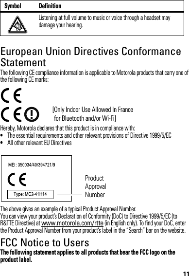 11European Union Directives Conformance StatementEU ConformanceThe following CE compliance information is applicable to Motorola products that carry one of the following CE marks:Hereby, Motorola declares that this product is in compliance with:•The essential requirements and other relevant provisions of Directive 1999/5/EC•All other relevant EU DirectivesThe above gives an example of a typical Product Approval Number.You can view your product’s Declaration of Conformity (DoC) to Directive 1999/5/EC (to R&amp;TTE Directive) at www.motorola.com/rtte (in English only). To find your DoC, enter the Product Approval Number from your product’s label in the “Search” bar on the website.FCC Notice to UsersFCC NoticeThe following statement applies to all products that bear the FCC logo on the product label.Listening at full volume to music or voice through a headset may damage your hearing.Symbol Definition[Only Indoor Use Allowed In France for Bluetooth and/or Wi-Fi]Product Approval Number