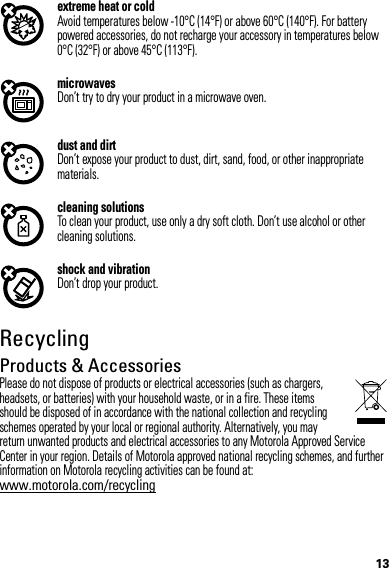 13extreme heat or coldAvoid temperatures below -10°C (14°F) or above 60°C (140°F). For battery powered accessories, do not recharge your accessory in temperatures below 0°C (32°F) or above 45°C (113°F).microwavesDon’t try to dry your product in a microwave oven.dust and dirtDon’t expose your product to dust, dirt, sand, food, or other inappropriate materials.cleaning solutionsTo clean your product, use only a dry soft cloth. Don’t use alcohol or other cleaning solutions.shock and vibrationDon’t drop your product.RecyclingRecyclingProducts &amp; AccessoriesPlease do not dispose of products or electrical accessories (such as chargers, headsets, or batteries) with your household waste, or in a fire. These items should be disposed of in accordance with the national collection and recycling schemes operated by your local or regional authority. Alternatively, you may return unwanted products and electrical accessories to any Motorola Approved Service Center in your region. Details of Motorola approved national recycling schemes, and further information on Motorola recycling activities can be found at: www.motorola.com/recycling