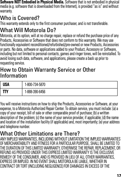 17Software NOT Embodied in Physical Media. Software that is not embodied in physical media (e.g. software that is downloaded from the Internet), is provided “as is” and without warranty.Who is Covered?This warranty extends only to the first consumer purchaser, and is not transferable.What Will Motorola Do?Motorola, at its option, will at no charge repair, replace or refund the purchase price of any Products, Accessories or Software that does not conform to this warranty. We may use functionally equivalent reconditioned/refurbished/pre-owned or new Products, Accessories or parts. No data, software or applications added to your Product, Accessory or Software, including but not limited to personal contacts, games and ringer tones, will be reinstalled. To avoid losing such data, software, and applications, please create a back up prior to requesting service.How to Obtain Warranty Service or Other InformationYou will receive instructions on how to ship the Products, Accessories or Software, at your expense, to a Motorola Authorized Repair Center. To obtain service, you must include: (a) a copy of your receipt, bill of sale or other comparable proof of purchase; (b) a written description of the problem; (c) the name of your service provider, if applicable; (d) the name and location of the installation facility (if applicable) and, most importantly; (e) your address and telephone number.What Other Limitations are There?ANY IMPLIED WARRANTIES, INCLUDING WITHOUT LIMITATION THE IMPLIED WARRANTIES OF MERCHANTABILITY AND FITNESS FOR A PARTICULAR PURPOSE, SHALL BE LIMITED TO THE DURATION OF THIS LIMITED WARRANTY, OTHERWISE THE REPAIR, REPLACEMENT, OR REFUND AS PROVIDED UNDER THIS EXPRESS LIMITED WARRANTY IS THE EXCLUSIVE REMEDY OF THE CONSUMER, AND IS PROVIDED IN LIEU OF ALL OTHER WARRANTIES, EXPRESS OR IMPLIED. IN NO EVENT SHALL MOTOROLA BE LIABLE, WHETHER IN CONTRACT OR TORT (INCLUDING NEGLIGENCE) FOR DAMAGES IN EXCESS OF THE USA1-800-734-5870TTY1-888-390-6456