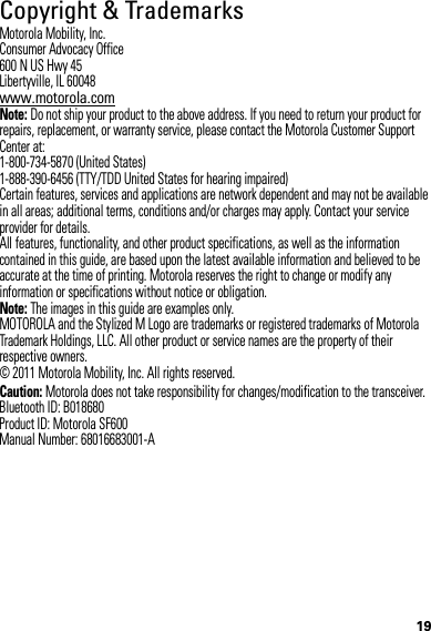 19Copyright &amp; TrademarksMotorola Mobility, Inc.Consumer Advocacy Office600 N US Hwy 45Libertyville, IL 60048www.motorola.comNote: Do not ship your product to the above address. If you need to return your product for repairs, replacement, or warranty service, please contact the Motorola Customer Support Center at:1-800-734-5870 (United States)1-888-390-6456 (TTY/TDD United States for hearing impaired)Certain features, services and applications are network dependent and may not be available in all areas; additional terms, conditions and/or charges may apply. Contact your service provider for details.All features, functionality, and other product specifications, as well as the information contained in this guide, are based upon the latest available information and believed to be accurate at the time of printing. Motorola reserves the right to change or modify any information or specifications without notice or obligation.Note: The images in this guide are examples only.MOTOROLA and the Stylized M Logo are trademarks or registered trademarks of Motorola Trademark Holdings, LLC. All other product or service names are the property of their respective owners.© 2011 Motorola Mobility, Inc. All rights reserved.Caution: Motorola does not take responsibility for changes/modification to the transceiver.Bluetooth ID: B018680Product ID: Motorola SF600Manual Number: 68016683001-A