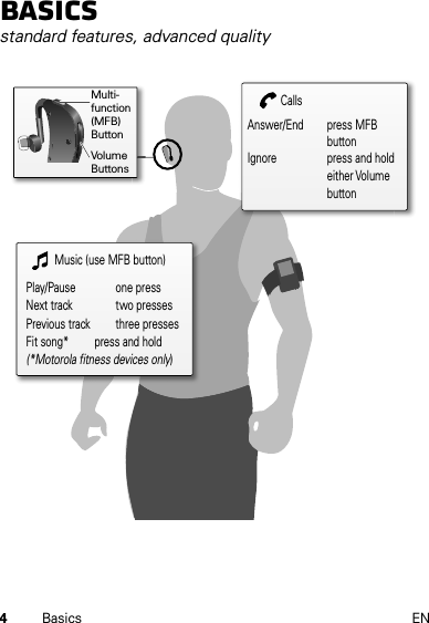 4Basics ENBasicsstandard features, advanced qualityMusic (use MFB button)Play/Pause     one pressNext track     two pressesPrevious track   three pressesFit song*       press and hold(*Motorola fitness devices only)CallsAnswer/End   press MFB            buttonIgnore      press and hold        either Volume        buttonMulti-function (MFB)ButtonVolumeButtons