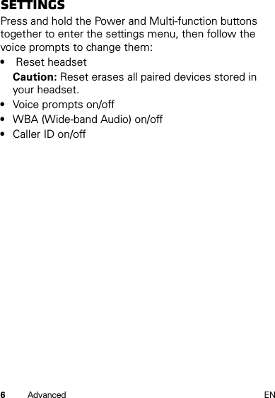 6Advanced ENSettingsPress and hold the Power and Multi-function buttons together to enter the settings menu, then follow the voice prompts to change them:• Reset headsetCaution: Reset erases all paired devices stored in your headset.•Voice prompts on/off•WBA (Wide-band Audio) on/off•Caller ID on/off