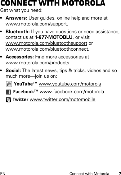 7EN Connect with MotorolaConnect with MotorolaGet what you need:• Answers: User guides, online help and more at www.motorola.com/support.• Bluetooth: If you have questions or need assistance, contact us at 1-877-MOTOBLU, or visit www.motorola.com/bluetoothsupport or www.motorola com/bluetoothconnect.•Accessories: Find more accessories at www.motorola.com/products.• Social: The latest news, tips &amp; tricks, videos and so much more—join us on:YouTube™ www.youtube.com/motorolaFacebook™ www.facebook.com/motorolaTwitter www.twitter.com/motomobile