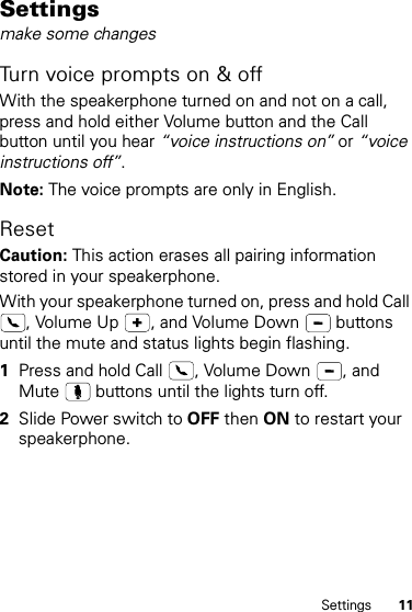 11SettingsSettingsmake some changesTurn voice prompts on &amp; offWith the speakerphone turned on and not on a call, press and hold either Volume button and the Call button until you hear “voice instructions on” or “voice instructions off”.Note: The voice prompts are only in English.Reset Caution: This action erases all pairing information stored in your speakerphone.  With your speakerphone turned on, press and hold Call , Volume Up  , and Volume Down   buttons until the mute and status lights begin flashing.1Press and hold Call  , Volume Down  , and Mute   buttons until the lights turn off.2Slide Power switch to OFF then ON to restart your speakerphone.