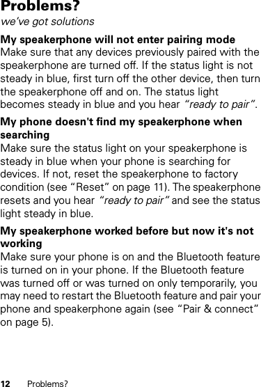 12 Problems?Problems?we’ve got solutionsMy speakerphone will not enter pairing modeMake sure that any devices previously paired with the speakerphone are turned off. If the status light is not steady in blue, first turn off the other device, then turn the speakerphone off and on. The status light becomes steady in blue and you hear “ready to pair”.My phone doesn&apos;t find my speakerphone when searchingMake sure the status light on your speakerphone is steady in blue when your phone is searching for devices. If not, reset the speakerphone to factory condition (see “Reset” on page 11). The speakerphone resets and you hear “ready to pair” and see the status light steady in blue.My speakerphone worked before but now it&apos;s not workingMake sure your phone is on and the Bluetooth feature is turned on in your phone. If the Bluetooth feature was turned off or was turned on only temporarily, you may need to restart the Bluetooth feature and pair your phone and speakerphone again (see “Pair &amp; connect” on page 5).