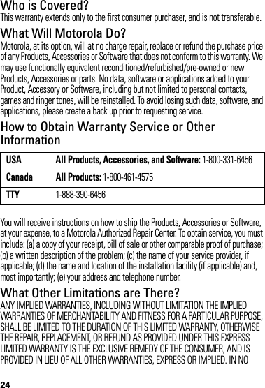 24Who is Covered?This warranty extends only to the first consumer purchaser, and is not transferable.What Will Motorola Do?Motorola, at its option, will at no charge repair, replace or refund the purchase price of any Products, Accessories or Software that does not conform to this warranty. We may use functionally equivalent reconditioned/refurbished/pre-owned or new Products, Accessories or parts. No data, software or applications added to your Product, Accessory or Software, including but not limited to personal contacts, games and ringer tones, will be reinstalled. To avoid losing such data, software, and applications, please create a back up prior to requesting service.How to Obtain Warranty Service or Other InformationYou will receive instructions on how to ship the Products, Accessories or Software, at your expense, to a Motorola Authorized Repair Center. To obtain service, you must include: (a) a copy of your receipt, bill of sale or other comparable proof of purchase; (b) a written description of the problem; (c) the name of your service provider, if applicable; (d) the name and location of the installation facility (if applicable) and, most importantly; (e) your address and telephone number.What Other Limitations are There?ANY IMPLIED WARRANTIES, INCLUDING WITHOUT LIMITATION THE IMPLIED WARRANTIES OF MERCHANTABILITY AND FITNESS FOR A PARTICULAR PURPOSE, SHALL BE LIMITED TO THE DURATION OF THIS LIMITED WARRANTY, OTHERWISE THE REPAIR, REPLACEMENT, OR REFUND AS PROVIDED UNDER THIS EXPRESS LIMITED WARRANTY IS THE EXCLUSIVE REMEDY OF THE CONSUMER, AND IS PROVIDED IN LIEU OF ALL OTHER WARRANTIES, EXPRESS OR IMPLIED. IN NO USA All Products, Accessories, and Software: 1-800-331-6456Canada All Products: 1-800-461-4575TTY1-888-390-6456