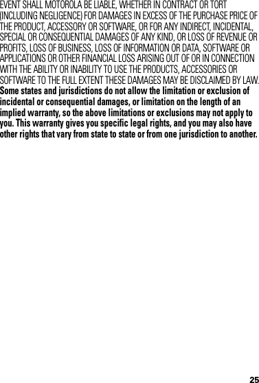 25EVENT SHALL MOTOROLA BE LIABLE, WHETHER IN CONTRACT OR TORT (INCLUDING NEGLIGENCE) FOR DAMAGES IN EXCESS OF THE PURCHASE PRICE OF THE PRODUCT, ACCESSORY OR SOFTWARE, OR FOR ANY INDIRECT, INCIDENTAL, SPECIAL OR CONSEQUENTIAL DAMAGES OF ANY KIND, OR LOSS OF REVENUE OR PROFITS, LOSS OF BUSINESS, LOSS OF INFORMATION OR DATA, SOFTWARE OR APPLICATIONS OR OTHER FINANCIAL LOSS ARISING OUT OF OR IN CONNECTION WITH THE ABILITY OR INABILITY TO USE THE PRODUCTS, ACCESSORIES OR SOFTWARE TO THE FULL EXTENT THESE DAMAGES MAY BE DISCLAIMED BY LAW.Some states and jurisdictions do not allow the limitation or exclusion of incidental or consequential damages, or limitation on the length of an implied warranty, so the above limitations or exclusions may not apply to you. This warranty gives you specific legal rights, and you may also have other rights that vary from state to state or from one jurisdiction to another.