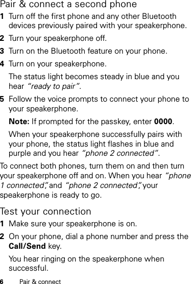 6Pair &amp; connectPair &amp; connect a second phone  1Turn off the first phone and any other Bluetooth devices previously paired with your speakerphone.2Turn your speakerphone off.3Turn on the Bluetooth feature on your phone.4Turn on your speakerphone.The status light becomes steady in blue and you hear “ready to pair”.5Follow the voice prompts to connect your phone to your speakerphone.Note: If prompted for the passkey, enter 0000.When your speakerphone successfully pairs with your phone, the status light flashes in blue and purple and you hear “phone 2 connected”. To connect both phones, turn them on and then turn your speakerphone off and on. When you hear “phone 1 connected”, and “phone 2 connected”, your speakerphone is ready to go.Test your connection  1Make sure your speakerphone is on.2On your phone, dial a phone number and press the Call/Send key.You hear ringing on the speakerphone when successful.