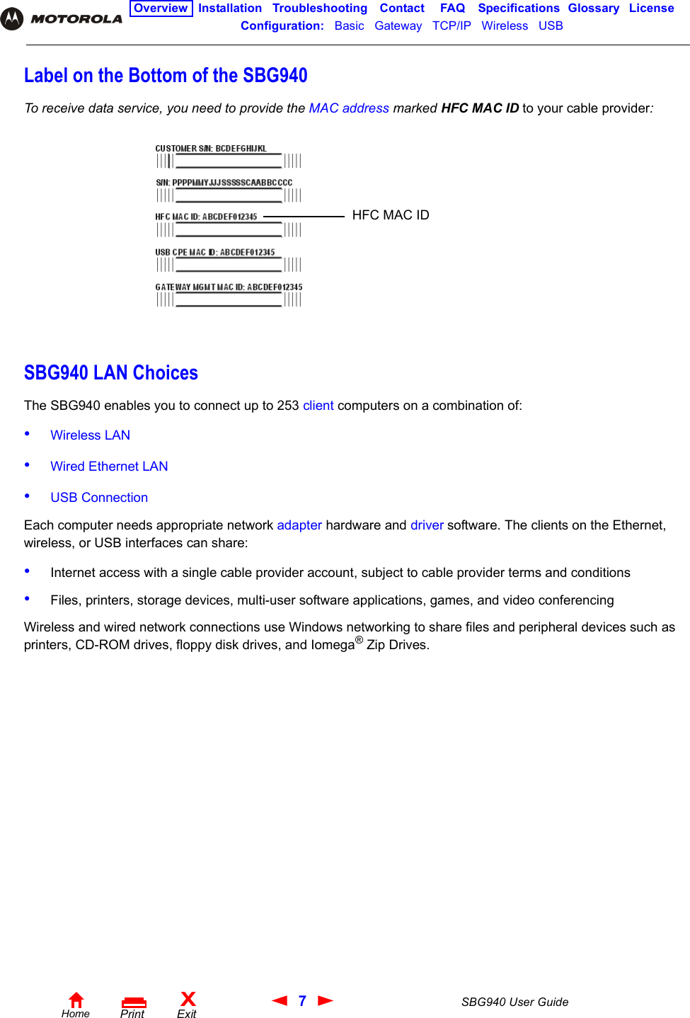 7SBG940 User GuideHomeXExitPrintOverview Installation Troubleshooting Contact FAQ Specifications Glossary LicenseConfiguration:   Basic   Gateway   TCP/IP   Wireless   USB   Label on the Bottom of the SBG940To receive data service, you need to provide the MAC address marked HFC MAC ID to your cable provider:SBG940 LAN ChoicesThe SBG940 enables you to connect up to 253 client computers on a combination of:•Wireless LAN•Wired Ethernet LAN•USB Connection Each computer needs appropriate network adapter hardware and driver software. The clients on the Ethernet, wireless, or USB interfaces can share:•Internet access with a single cable provider account, subject to cable provider terms and conditions•Files, printers, storage devices, multi-user software applications, games, and video conferencingWireless and wired network connections use Windows networking to share files and peripheral devices such as printers, CD-ROM drives, floppy disk drives, and Iomega® Zip Drives.HFC MAC ID