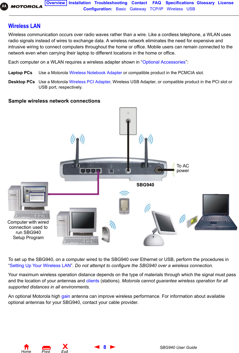 8SBG940 User GuideHomeXExitPrintOverview Installation Troubleshooting Contact FAQ Specifications Glossary LicenseConfiguration:   Basic   Gateway   TCP/IP   Wireless   USB   Wireless LANWireless communication occurs over radio waves rather than a wire. Like a cordless telephone, a WLAN uses radio signals instead of wires to exchange data. A wireless network eliminates the need for expensive and intrusive wiring to connect computers throughout the home or office. Mobile users can remain connected to the network even when carrying their laptop to different locations in the home or office.Each computer on a WLAN requires a wireless adapter shown in “Optional Accessories”:Sample wireless network connectionsTo set up the SBG940, on a computer wired to the SBG940 over Ethernet or USB, perform the procedures in “Setting Up Your Wireless LAN”. Do not attempt to configure the SBG940 over a wireless connection.Your maximum wireless operation distance depends on the type of materials through which the signal must pass and the location of your antennas and clients (stations). Motorola cannot guarantee wireless operation for all supported distances in all environments.An optional Motorola high gain antenna can improve wireless performance. For information about available optional antennas for your SBG940, contact your cable provider.Laptop PCs Use a Motorola Wireless Notebook Adapter or compatible product in the PCMCIA slot.Desktop PCs Use a Motorola Wireless PCI Adapter, Wireless USB Adapter, or compatible product in the PCI slot or USB port, respectively.Computer with wired connection used to run SBG940 Setup ProgramSBG940To  A C  power