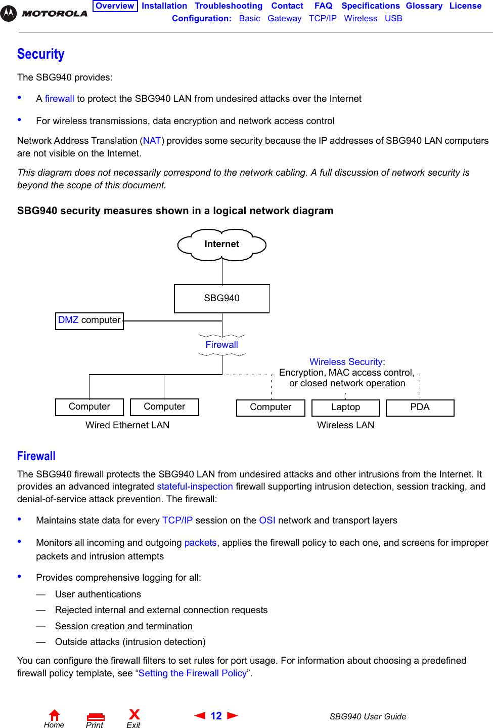 12 SBG940 User GuideHomeXExitPrintOverview Installation Troubleshooting Contact FAQ Specifications Glossary LicenseConfiguration:   Basic   Gateway   TCP/IP   Wireless   USB   SecurityThe SBG940 provides:•A firewall to protect the SBG940 LAN from undesired attacks over the Internet •For wireless transmissions, data encryption and network access controlNetwork Address Translation (NAT) provides some security because the IP addresses of SBG940 LAN computers are not visible on the Internet.This diagram does not necessarily correspond to the network cabling. A full discussion of network security is beyond the scope of this document.SBG940 security measures shown in a logical network diagramFirewallThe SBG940 firewall protects the SBG940 LAN from undesired attacks and other intrusions from the Internet. It provides an advanced integrated stateful-inspection firewall supporting intrusion detection, session tracking, and denial-of-service attack prevention. The firewall:•Maintains state data for every TCP/IP session on the OSI network and transport layers•Monitors all incoming and outgoing packets, applies the firewall policy to each one, and screens for improper packets and intrusion attempts•Provides comprehensive logging for all:— User authentications— Rejected internal and external connection requests— Session creation and termination— Outside attacks (intrusion detection)You can configure the firewall filters to set rules for port usage. For information about choosing a predefined firewall policy template, see “Setting the Firewall Policy”.SBG940FirewallComputerComputerWired Ethernet LAN Wireless LANLaptopComputer PDAWireless Security:Encryption, MAC access control, or closed network operationInternetDMZ computer