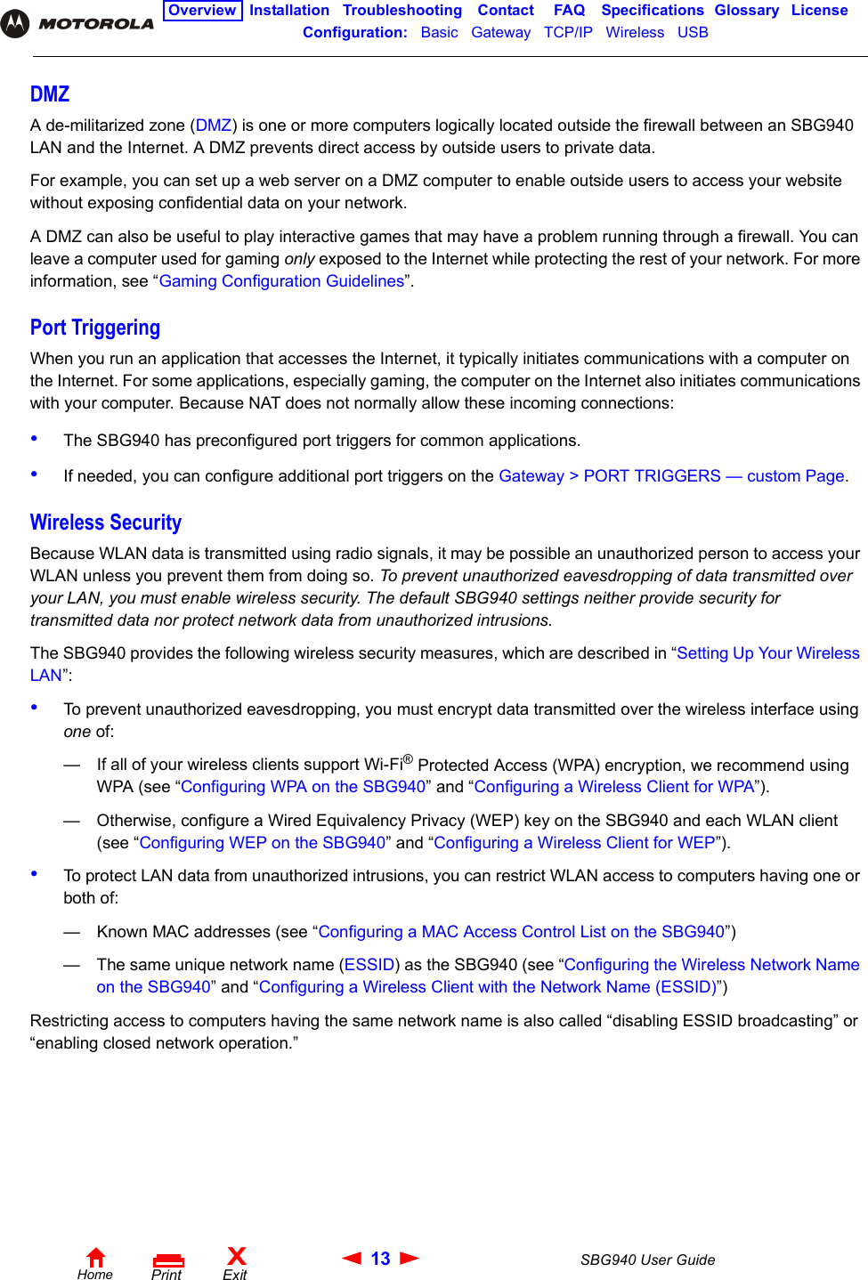 13 SBG940 User GuideHomeXExitPrintOverview Installation Troubleshooting Contact FAQ Specifications Glossary LicenseConfiguration:   Basic   Gateway   TCP/IP   Wireless   USB   DMZA de-militarized zone (DMZ) is one or more computers logically located outside the firewall between an SBG940 LAN and the Internet. A DMZ prevents direct access by outside users to private data. For example, you can set up a web server on a DMZ computer to enable outside users to access your website without exposing confidential data on your network. A DMZ can also be useful to play interactive games that may have a problem running through a firewall. You can leave a computer used for gaming only exposed to the Internet while protecting the rest of your network. For more information, see “Gaming Configuration Guidelines”.Port TriggeringWhen you run an application that accesses the Internet, it typically initiates communications with a computer on the Internet. For some applications, especially gaming, the computer on the Internet also initiates communications with your computer. Because NAT does not normally allow these incoming connections:•The SBG940 has preconfigured port triggers for common applications. •If needed, you can configure additional port triggers on the Gateway &gt; PORT TRIGGERS — custom Page.Wireless SecurityBecause WLAN data is transmitted using radio signals, it may be possible an unauthorized person to access your WLAN unless you prevent them from doing so. To prevent unauthorized eavesdropping of data transmitted over your LAN, you must enable wireless security. The default SBG940 settings neither provide security for transmitted data nor protect network data from unauthorized intrusions. The SBG940 provides the following wireless security measures, which are described in “Setting Up Your Wireless LAN”:•To prevent unauthorized eavesdropping, you must encrypt data transmitted over the wireless interface using one of:— If all of your wireless clients support Wi-Fi® Protected Access (WPA) encryption, we recommend using WPA (see “Configuring WPA on the SBG940” and “Configuring a Wireless Client for WPA”).— Otherwise, configure a Wired Equivalency Privacy (WEP) key on the SBG940 and each WLAN client (see “Configuring WEP on the SBG940” and “Configuring a Wireless Client for WEP”).•To protect LAN data from unauthorized intrusions, you can restrict WLAN access to computers having one or both of:— Known MAC addresses (see “Configuring a MAC Access Control List on the SBG940”)— The same unique network name (ESSID) as the SBG940 (see “Configuring the Wireless Network Name on the SBG940” and “Configuring a Wireless Client with the Network Name (ESSID)”)Restricting access to computers having the same network name is also called “disabling ESSID broadcasting” or “enabling closed network operation.” 