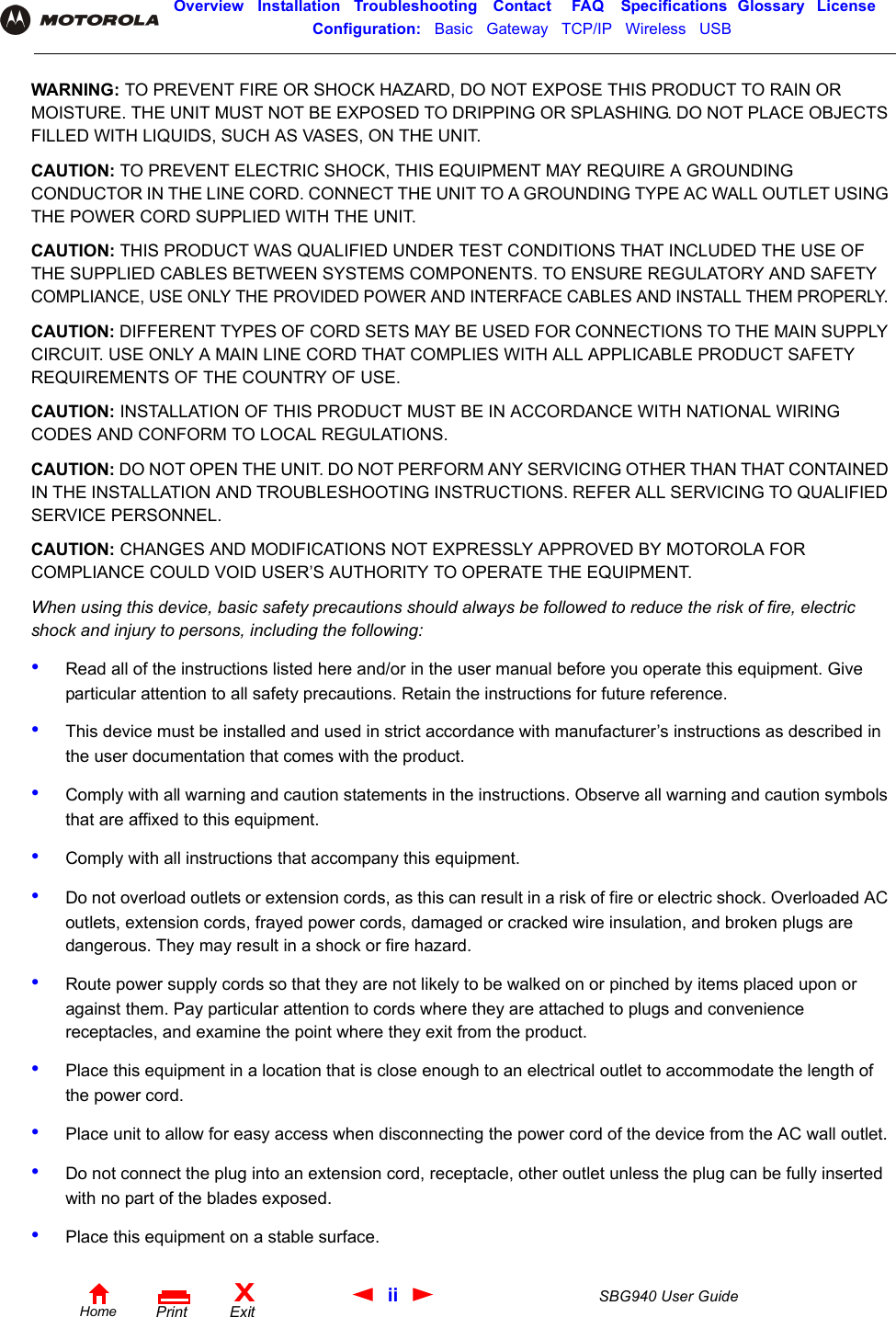 ii SBG940 User GuideHomeXExitPrintOverview Installation Troubleshooting Contact FAQ Specifications Glossary LicenseConfiguration:   Basic   Gateway   TCP/IP   Wireless   USB   WARNING: TO PREVENT FIRE OR SHOCK HAZARD, DO NOT EXPOSE THIS PRODUCT TO RAIN OR MOISTURE. THE UNIT MUST NOT BE EXPOSED TO DRIPPING OR SPLASHING. DO NOT PLACE OBJECTS FILLED WITH LIQUIDS, SUCH AS VASES, ON THE UNIT.CAUTION: TO PREVENT ELECTRIC SHOCK, THIS EQUIPMENT MAY REQUIRE A GROUNDING CONDUCTOR IN THE LINE CORD. CONNECT THE UNIT TO A GROUNDING TYPE AC WALL OUTLET USING THE POWER CORD SUPPLIED WITH THE UNIT.CAUTION: THIS PRODUCT WAS QUALIFIED UNDER TEST CONDITIONS THAT INCLUDED THE USE OF THE SUPPLIED CABLES BETWEEN SYSTEMS COMPONENTS. TO ENSURE REGULATORY AND SAFETY COMPLIANCE, USE ONLY THE PROVIDED POWER AND INTERFACE CABLES AND INSTALL THEM PROPERLY. CAUTION: DIFFERENT TYPES OF CORD SETS MAY BE USED FOR CONNECTIONS TO THE MAIN SUPPLY CIRCUIT. USE ONLY A MAIN LINE CORD THAT COMPLIES WITH ALL APPLICABLE PRODUCT SAFETY REQUIREMENTS OF THE COUNTRY OF USE.CAUTION: INSTALLATION OF THIS PRODUCT MUST BE IN ACCORDANCE WITH NATIONAL WIRING CODES AND CONFORM TO LOCAL REGULATIONS.CAUTION: DO NOT OPEN THE UNIT. DO NOT PERFORM ANY SERVICING OTHER THAN THAT CONTAINED IN THE INSTALLATION AND TROUBLESHOOTING INSTRUCTIONS. REFER ALL SERVICING TO QUALIFIED SERVICE PERSONNEL.CAUTION: CHANGES AND MODIFICATIONS NOT EXPRESSLY APPROVED BY MOTOROLA FOR COMPLIANCE COULD VOID USER’S AUTHORITY TO OPERATE THE EQUIPMENT.When using this device, basic safety precautions should always be followed to reduce the risk of fire, electric shock and injury to persons, including the following:•Read all of the instructions listed here and/or in the user manual before you operate this equipment. Give particular attention to all safety precautions. Retain the instructions for future reference.•This device must be installed and used in strict accordance with manufacturer’s instructions as described in the user documentation that comes with the product.•Comply with all warning and caution statements in the instructions. Observe all warning and caution symbols that are affixed to this equipment.•Comply with all instructions that accompany this equipment.•Do not overload outlets or extension cords, as this can result in a risk of fire or electric shock. Overloaded AC outlets, extension cords, frayed power cords, damaged or cracked wire insulation, and broken plugs are dangerous. They may result in a shock or fire hazard.•Route power supply cords so that they are not likely to be walked on or pinched by items placed upon or against them. Pay particular attention to cords where they are attached to plugs and convenience receptacles, and examine the point where they exit from the product.•Place this equipment in a location that is close enough to an electrical outlet to accommodate the length of the power cord.•Place unit to allow for easy access when disconnecting the power cord of the device from the AC wall outlet.•Do not connect the plug into an extension cord, receptacle, other outlet unless the plug can be fully inserted with no part of the blades exposed.•Place this equipment on a stable surface.