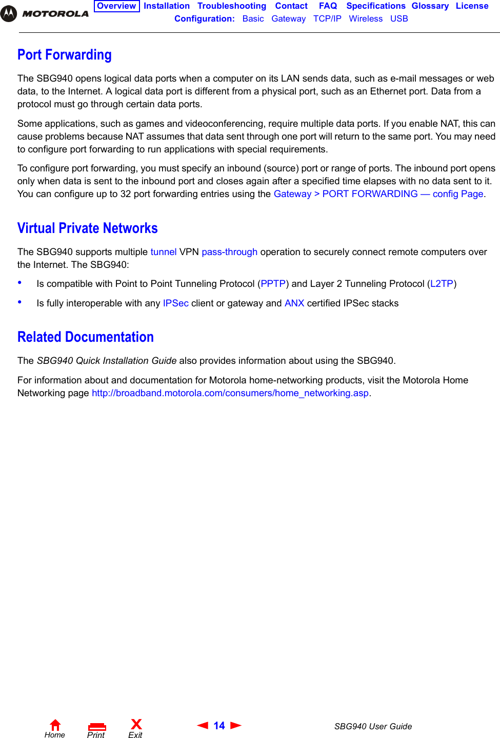 14 SBG940 User GuideHomeXExitPrintOverview Installation Troubleshooting Contact FAQ Specifications Glossary LicenseConfiguration:   Basic   Gateway   TCP/IP   Wireless   USB   Port ForwardingThe SBG940 opens logical data ports when a computer on its LAN sends data, such as e-mail messages or web data, to the Internet. A logical data port is different from a physical port, such as an Ethernet port. Data from a protocol must go through certain data ports. Some applications, such as games and videoconferencing, require multiple data ports. If you enable NAT, this can cause problems because NAT assumes that data sent through one port will return to the same port. You may need to configure port forwarding to run applications with special requirements. To configure port forwarding, you must specify an inbound (source) port or range of ports. The inbound port opens only when data is sent to the inbound port and closes again after a specified time elapses with no data sent to it. You can configure up to 32 port forwarding entries using the Gateway &gt; PORT FORWARDING — config Page.Virtual Private NetworksThe SBG940 supports multiple tunnel VPN pass-through operation to securely connect remote computers over the Internet. The SBG940:•Is compatible with Point to Point Tunneling Protocol (PPTP) and Layer 2 Tunneling Protocol (L2TP)•Is fully interoperable with any IPSec client or gateway and ANX certified IPSec stacksRelated DocumentationThe SBG940 Quick Installation Guide also provides information about using the SBG940.For information about and documentation for Motorola home-networking products, visit the Motorola Home Networking page http://broadband.motorola.com/consumers/home_networking.asp.