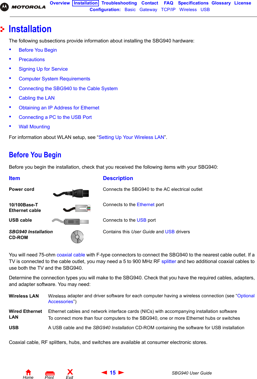 15 SBG940 User GuideHomeXExitPrintOverview Installation Troubleshooting Contact FAQ Specifications Glossary LicenseConfiguration:   Basic   Gateway   TCP/IP   Wireless   USB   InstallationThe following subsections provide information about installing the SBG940 hardware:•Before You Begin•Precautions•Signing Up for Service•Computer System Requirements•Connecting the SBG940 to the Cable System•Cabling the LAN•Obtaining an IP Address for Ethernet•Connecting a PC to the USB Port•Wall MountingFor information about WLAN setup, see “Setting Up Your Wireless LAN”.Before You BeginBefore you begin the installation, check that you received the following items with your SBG940:You will need 75-ohm coaxial cable with F-type connectors to connect the SBG940 to the nearest cable outlet. If a TV is connected to the cable outlet, you may need a 5 to 900 MHz RF splitter and two additional coaxial cables to use both the TV and the SBG940.Determine the connection types you will make to the SBG940. Check that you have the required cables, adapters, and adapter software. You may need:Coaxial cable, RF splitters, hubs, and switches are available at consumer electronic stores.Item DescriptionPower cord Connects the SBG940 to the AC electrical outlet10/100Base-T Ethernet cableConnects to the Ethernet portUSB cable Connects to the USB portSBG940 Installation CD-ROMContains this User Guide and USB driversWireless LAN Wireless adapter and driver software for each computer having a wireless connection (see “Optional Accessories”)Wired Ethernet LANEthernet cables and network interface cards (NICs) with accompanying installation softwareTo connect more than four computers to the SBG940, one or more Ethernet hubs or switchesUSB A USB cable and the SBG940 Installation CD-ROM containing the software for USB installation