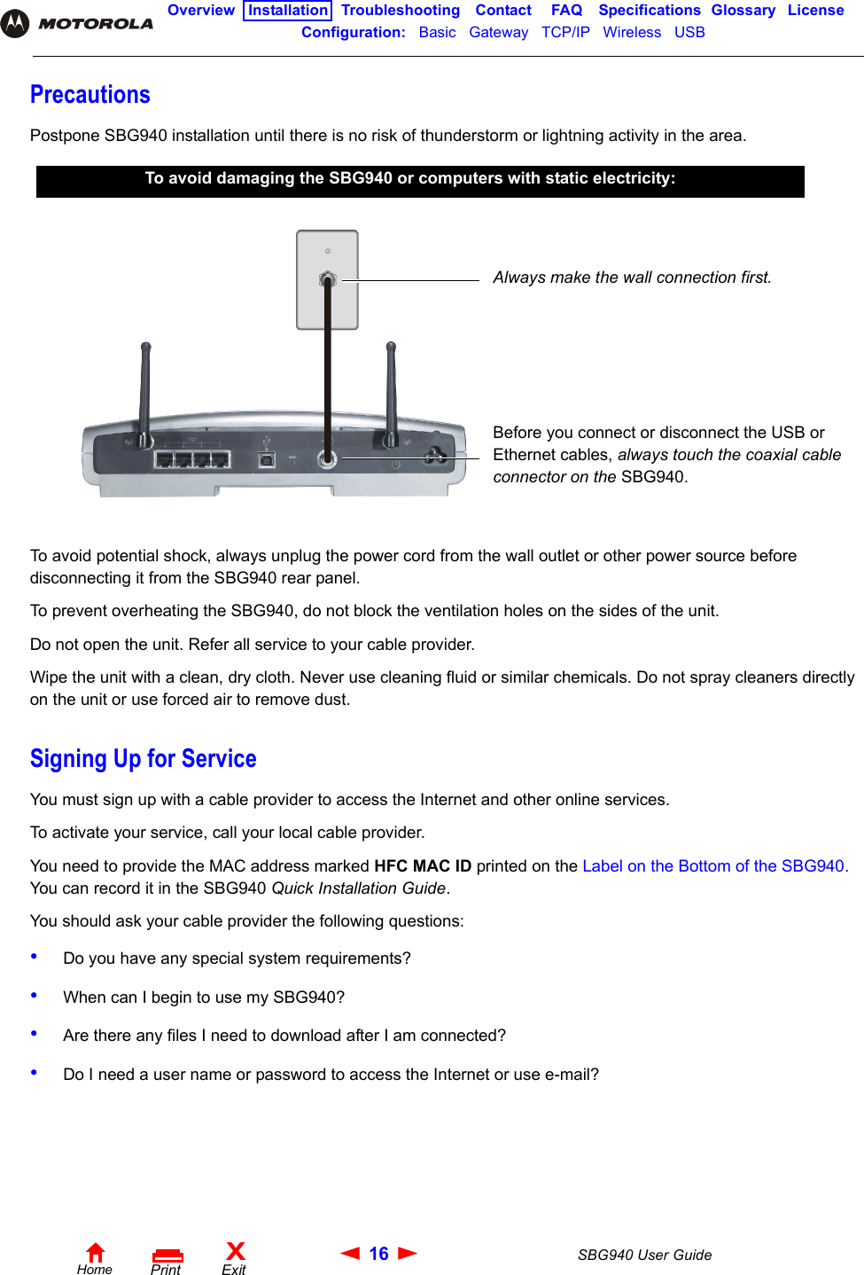 16 SBG940 User GuideHomeXExitPrintOverview Installation Troubleshooting Contact FAQ Specifications Glossary LicenseConfiguration:   Basic   Gateway   TCP/IP   Wireless   USB   PrecautionsPostpone SBG940 installation until there is no risk of thunderstorm or lightning activity in the area.To avoid potential shock, always unplug the power cord from the wall outlet or other power source before disconnecting it from the SBG940 rear panel.To prevent overheating the SBG940, do not block the ventilation holes on the sides of the unit.Do not open the unit. Refer all service to your cable provider.Wipe the unit with a clean, dry cloth. Never use cleaning fluid or similar chemicals. Do not spray cleaners directly on the unit or use forced air to remove dust.Signing Up for ServiceYou must sign up with a cable provider to access the Internet and other online services. To activate your service, call your local cable provider. You need to provide the MAC address marked HFC MAC ID printed on the Label on the Bottom of the SBG940. You can record it in the SBG940 Quick Installation Guide.You should ask your cable provider the following questions:•Do you have any special system requirements?•When can I begin to use my SBG940?•Are there any files I need to download after I am connected?•Do I need a user name or password to access the Internet or use e-mail?To avoid damaging the SBG940 or computers with static electricity:Always make the wall connection first. Before you connect or disconnect the USB or Ethernet cables, always touch the coaxial cable connector on the SBG940.