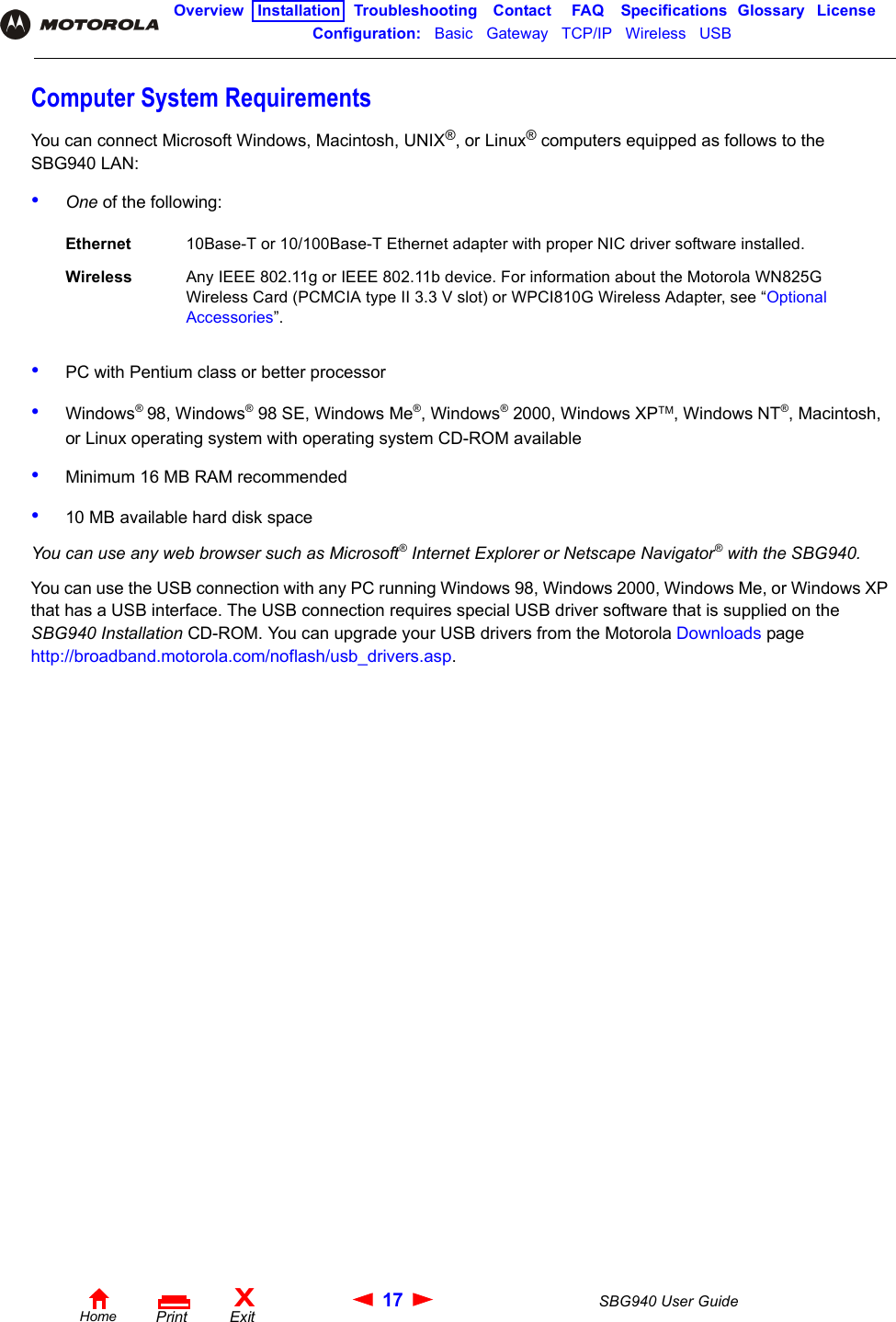 17 SBG940 User GuideHomeXExitPrintOverview Installation Troubleshooting Contact FAQ Specifications Glossary LicenseConfiguration:   Basic   Gateway   TCP/IP   Wireless   USB   Computer System RequirementsYou can connect Microsoft Windows, Macintosh, UNIX®, or Linux® computers equipped as follows to the SBG940 LAN:•One of the following:•PC with Pentium class or better processor•Windows® 98, Windows® 98 SE, Windows Me®, Windows® 2000, Windows XPTM, Windows NT®, Macintosh, or Linux operating system with operating system CD-ROM available •Minimum 16 MB RAM recommended•10 MB available hard disk spaceYou can use any web browser such as Microsoft® Internet Explorer or Netscape Navigator® with the SBG940.You can use the USB connection with any PC running Windows 98, Windows 2000, Windows Me, or Windows XP that has a USB interface. The USB connection requires special USB driver software that is supplied on the SBG940 Installation CD-ROM. You can upgrade your USB drivers from the Motorola Downloads page http://broadband.motorola.com/noflash/usb_drivers.asp.Ethernet 10Base-T or 10/100Base-T Ethernet adapter with proper NIC driver software installed.Wireless Any IEEE 802.11g or IEEE 802.11b device. For information about the Motorola WN825G Wireless Card (PCMCIA type II 3.3 V slot) or WPCI810G Wireless Adapter, see “Optional Accessories”.