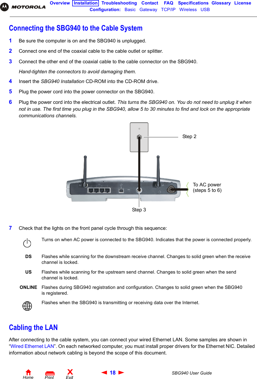 18 SBG940 User GuideHomeXExitPrintOverview Installation Troubleshooting Contact FAQ Specifications Glossary LicenseConfiguration:   Basic   Gateway   TCP/IP   Wireless   USB   Connecting the SBG940 to the Cable System1Be sure the computer is on and the SBG940 is unplugged.2Connect one end of the coaxial cable to the cable outlet or splitter. 3Connect the other end of the coaxial cable to the cable connector on the SBG940. Hand-tighten the connectors to avoid damaging them.4Insert the SBG940 Installation CD-ROM into the CD-ROM drive.5Plug the power cord into the power connector on the SBG940.6Plug the power cord into the electrical outlet. This turns the SBG940 on. You do not need to unplug it when not in use. The first time you plug in the SBG940, allow 5 to 30 minutes to find and lock on the appropriate communications channels.7Check that the lights on the front panel cycle through this sequence:Cabling the LANAfter connecting to the cable system, you can connect your wired Ethernet LAN. Some samples are shown in “Wired Ethernet LAN”. On each networked computer, you must install proper drivers for the Ethernet NIC. Detailed information about network cabling is beyond the scope of this document. Turns on when AC power is connected to the SBG940. Indicates that the power is connected properly.DS Flashes while scanning for the downstream receive channel. Changes to solid green when the receive channel is locked.US Flashes while scanning for the upstream send channel. Changes to solid green when the send channel is locked.ONLINE Flashes during SBG940 registration and configuration. Changes to solid green when the SBG940 is registered.Flashes when the SBG940 is transmitting or receiving data over the Internet.Step 2 Step 3To  A C po we r (steps 5 to 6)