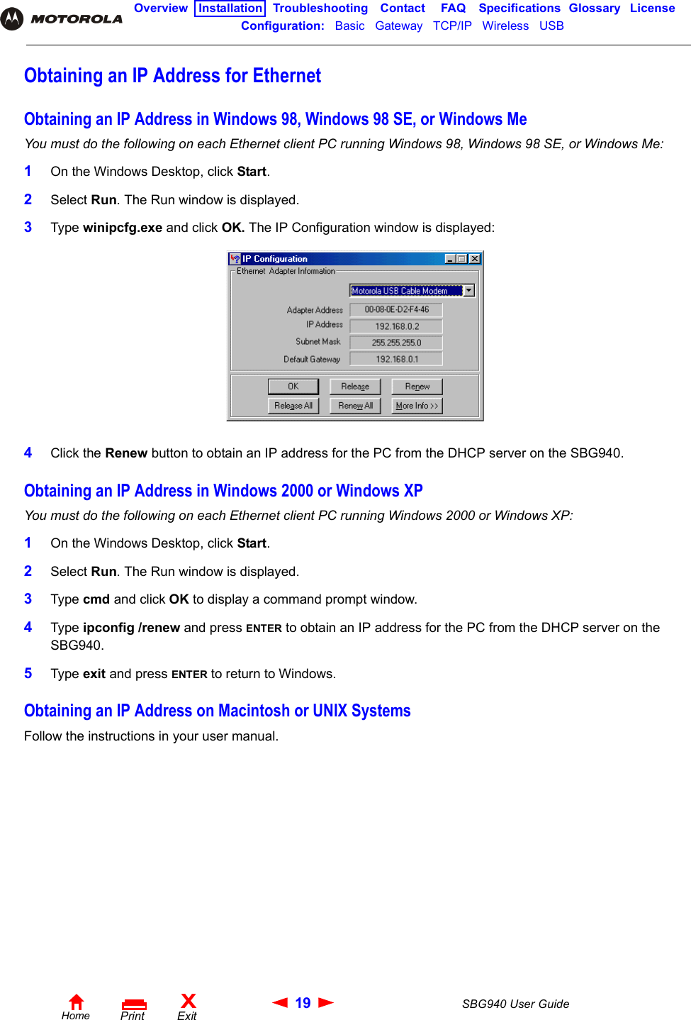 19 SBG940 User GuideHomeXExitPrintOverview Installation Troubleshooting Contact FAQ Specifications Glossary LicenseConfiguration:   Basic   Gateway   TCP/IP   Wireless   USB   Obtaining an IP Address for EthernetObtaining an IP Address in Windows 98, Windows 98 SE, or Windows MeYou must do the following on each Ethernet client PC running Windows 98, Windows 98 SE, or Windows Me:1On the Windows Desktop, click Start. 2Select Run. The Run window is displayed.3Type winipcfg.exe and click OK. The IP Configuration window is displayed:4Click the Renew button to obtain an IP address for the PC from the DHCP server on the SBG940. Obtaining an IP Address in Windows 2000 or Windows XPYou must do the following on each Ethernet client PC running Windows 2000 or Windows XP:1On the Windows Desktop, click Start. 2Select Run. The Run window is displayed.3Type cmd and click OK to display a command prompt window.4Type ipconfig /renew and press ENTER to obtain an IP address for the PC from the DHCP server on the SBG940.5Type exit and press ENTER to return to Windows.Obtaining an IP Address on Macintosh or UNIX SystemsFollow the instructions in your user manual.