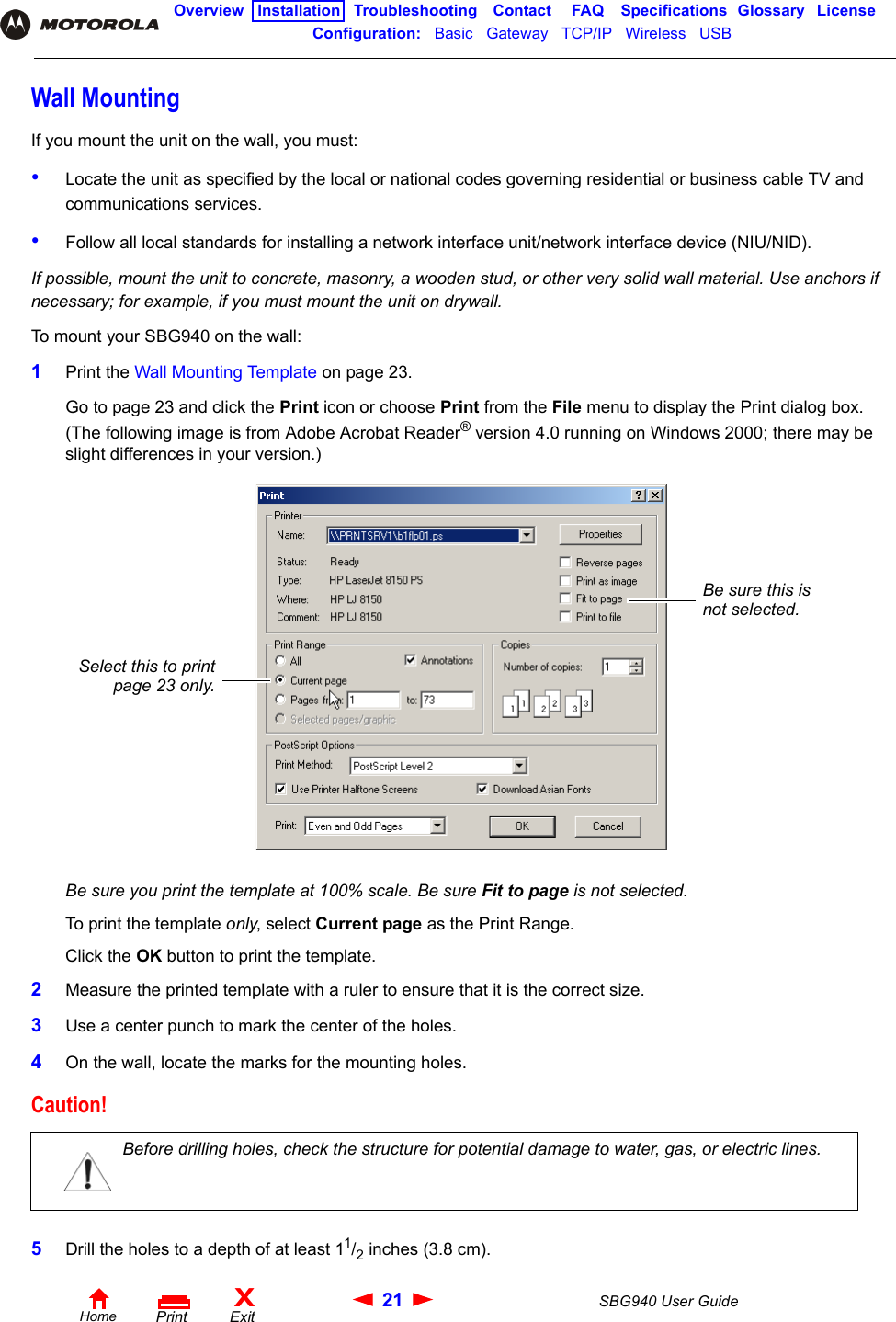 21 SBG940 User GuideHomeXExitPrintOverview Installation Troubleshooting Contact FAQ Specifications Glossary LicenseConfiguration:   Basic   Gateway   TCP/IP   Wireless   USB   Wall MountingIf you mount the unit on the wall, you must:•Locate the unit as specified by the local or national codes governing residential or business cable TV and communications services.•Follow all local standards for installing a network interface unit/network interface device (NIU/NID).If possible, mount the unit to concrete, masonry, a wooden stud, or other very solid wall material. Use anchors if necessary; for example, if you must mount the unit on drywall.To mount your SBG940 on the wall:1Print the Wall Mounting Template on page 23.Go to page 23 and click the Print icon or choose Print from the File menu to display the Print dialog box. (The following image is from Adobe Acrobat Reader® version 4.0 running on Windows 2000; there may be slight differences in your version.)Be sure you print the template at 100% scale. Be sure Fit to page is not selected.To print the template only, select Current page as the Print Range.Click the OK button to print the template. 2Measure the printed template with a ruler to ensure that it is the correct size.3Use a center punch to mark the center of the holes.4On the wall, locate the marks for the mounting holes.5Drill the holes to a depth of at least 11/2 inches (3.8 cm).Caution!Before drilling holes, check the structure for potential damage to water, gas, or electric lines.Be sure this is not selected.Select this to printpage 23 only.